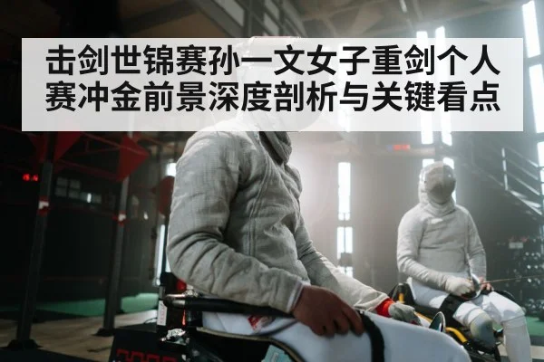 击剑世锦赛孙一文女子重剑个人赛冲金前景深度剖析与关键看点