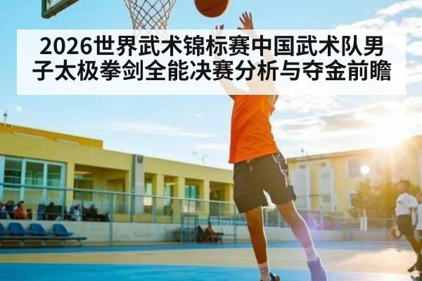 2026世界武术锦标赛中国武术队男子太极拳剑全能决赛分析与夺金前瞻