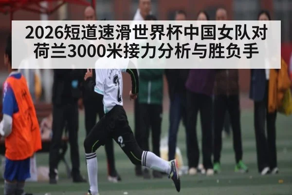 2026短道速滑世界杯中国女队对荷兰3000米接力分析与胜负手