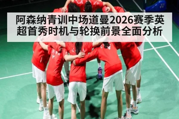 阿森纳青训中场道曼2026赛季英超首秀时机与轮换前景全面分析