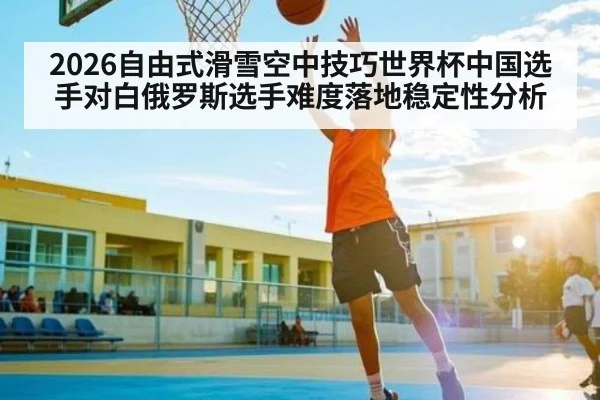 2026自由式滑雪空中技巧世界杯中国选手对白俄罗斯选手难度落地稳定性分析